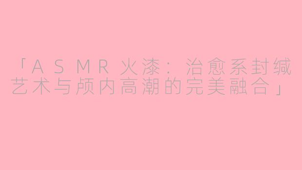 「ASMR火漆：治愈系封缄艺术与颅内高潮的完美融合」
