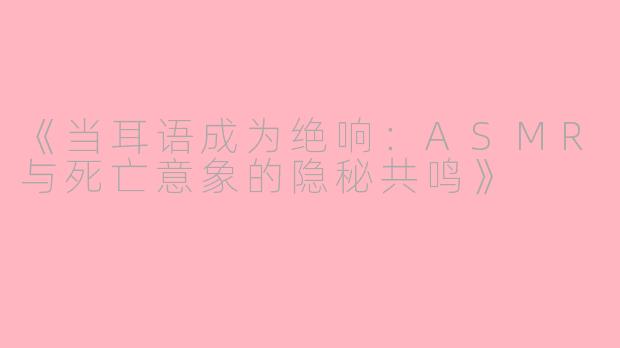 《当耳语成为绝响：ASMR与死亡意象的隐秘共鸣》