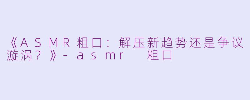 《ASMR粗口：解压新趋势还是争议漩涡？》-asmr 粗口