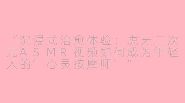 “沉浸式治愈体验：虎牙二次元ASMR视频如何成为年轻人的‘心灵按摩师’”