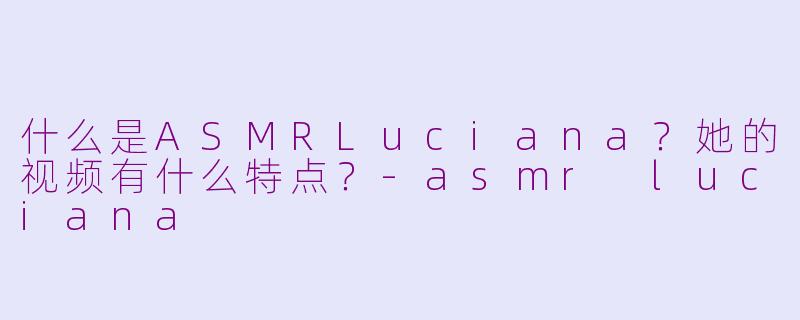 什么是ASMRLuciana？她的视频有什么特点？-asmr luciana