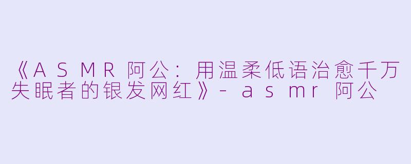 《ASMR阿公：用温柔低语治愈千万失眠者的银发网红》-asmr阿公