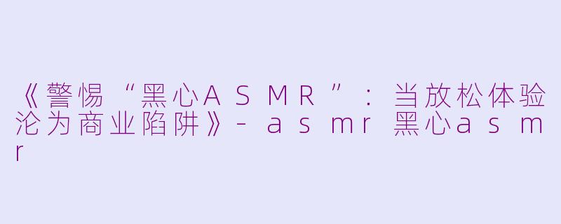 《警惕“黑心ASMR”：当放松体验沦为商业陷阱》-asmr黑心asmr