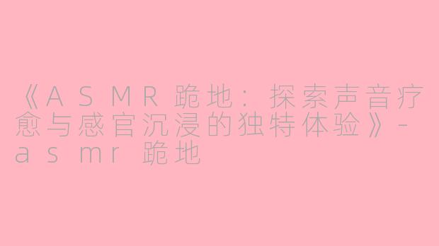 《ASMR跪地：探索声音疗愈与感官沉浸的独特体验》-asmr跪地