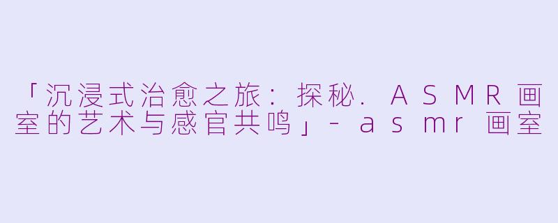 「沉浸式治愈之旅：探秘.ASMR画室的艺术与感官共鸣」-asmr画室