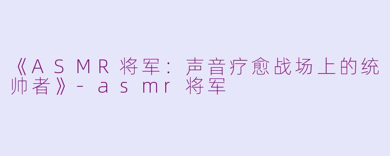 《ASMR将军：声音疗愈战场上的统帅者》-asmr将军