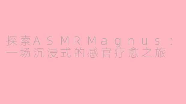 探索ASMRMagnus：一场沉浸式的感官疗愈之旅