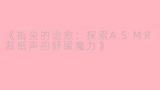 《指尖的治愈：探索ASMR裁纸声的舒缓魔力》