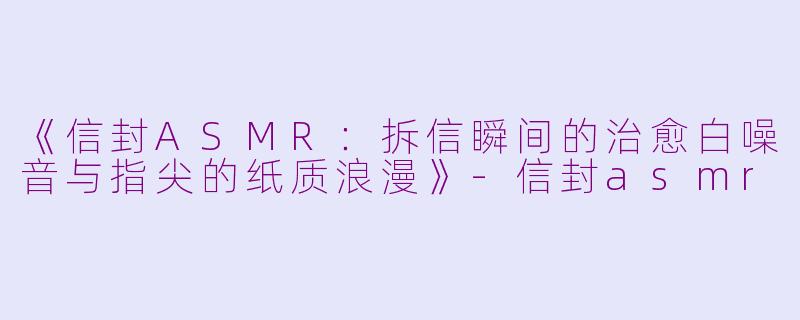 《信封ASMR：拆信瞬间的治愈白噪音与指尖的纸质浪漫》-信封asmr
