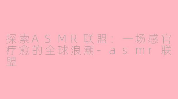 探索ASMR联盟：一场感官疗愈的全球浪潮-asmr联盟