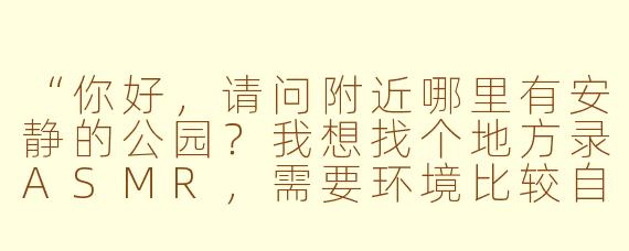 “你好，请问附近哪里有安静的公园？我想找个地方录ASMR，需要环境比较自然但又不会太吵...”