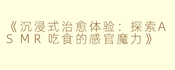 《沉浸式治愈体验：探索ASMR吃食的感官魔力》