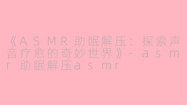 《ASMR助眠解压：探索声音疗愈的奇妙世界》-asmr助眠解压asmr