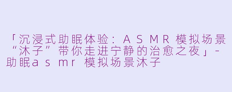 「沉浸式助眠体验：ASMR模拟场景“沐子”带你走进宁静的治愈之夜」-助眠asmr模拟场景沐子