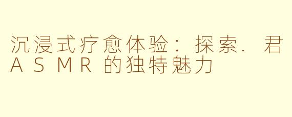 沉浸式疗愈体验：探索.君ASMR的独特魅力