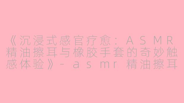 《沉浸式感官疗愈：ASMR精油擦耳与橡胶手套的奇妙触感体验》-asmr精油擦耳橡胶手套