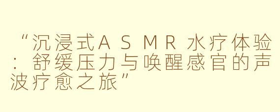 “沉浸式ASMR水疗体验：舒缓压力与唤醒感官的声波疗愈之旅”