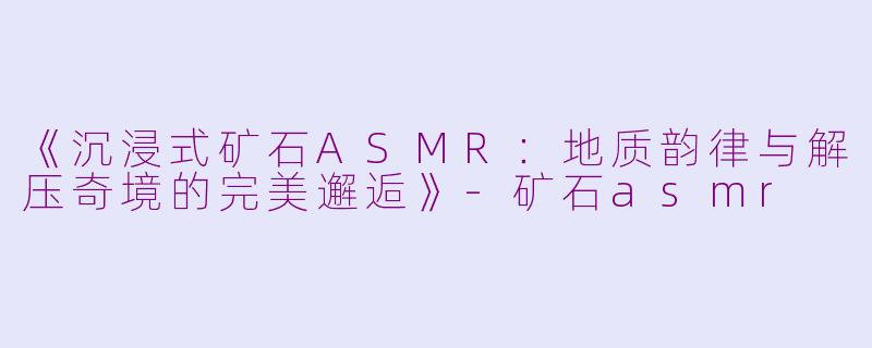 《沉浸式矿石ASMR：地质韵律与解压奇境的完美邂逅》-矿石asmr