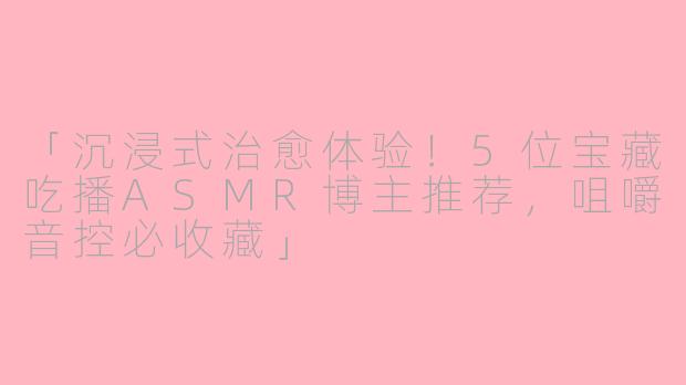 「沉浸式治愈体验！5位宝藏吃播ASMR博主推荐，咀嚼音控必收藏」
