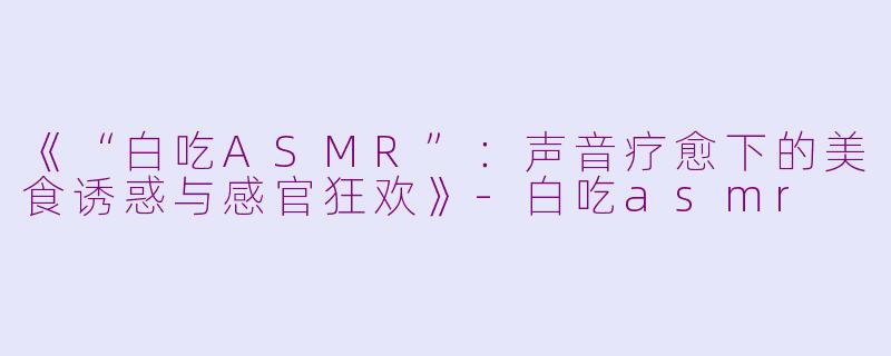 《“白吃ASMR”：声音疗愈下的美食诱惑与感官狂欢》-白吃asmr