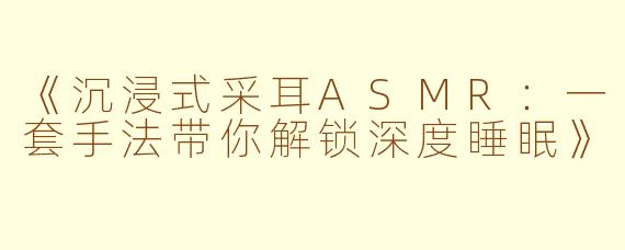 《沉浸式采耳ASMR：一套手法带你解锁深度睡眠》