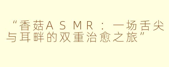 “香菇ASMR：一场舌尖与耳畔的双重治愈之旅”