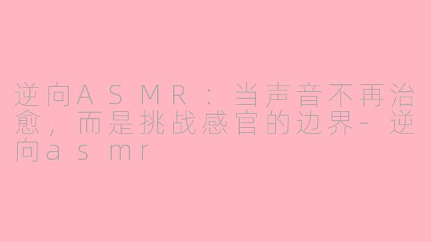 逆向ASMR：当声音不再治愈，而是挑战感官的边界-逆向asmr
