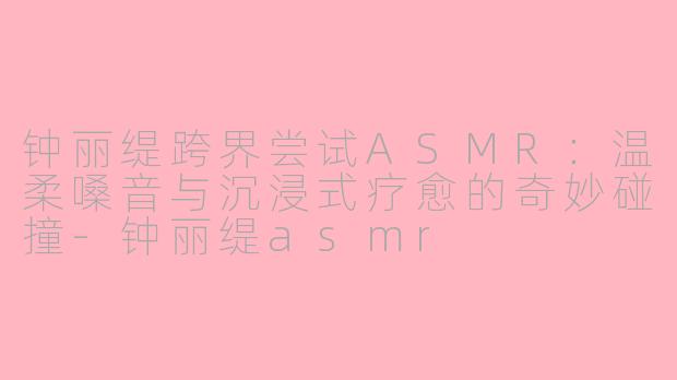 钟丽缇跨界尝试ASMR：温柔嗓音与沉浸式疗愈的奇妙碰撞-钟丽缇asmr