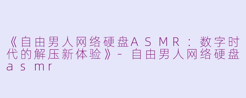 《自由男人网络硬盘ASMR：数字时代的解压新体验》-自由男人网络硬盘asmr