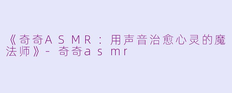 《奇奇ASMR：用声音治愈心灵的魔法师》-奇奇asmr