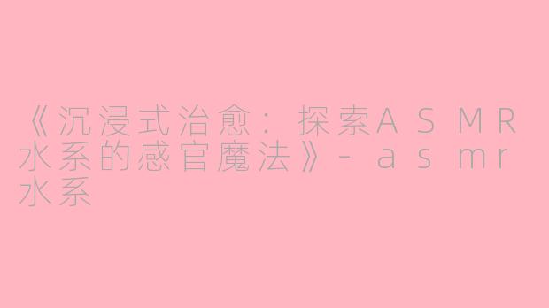 《沉浸式治愈：探索ASMR水系的感官魔法》-asmr水系