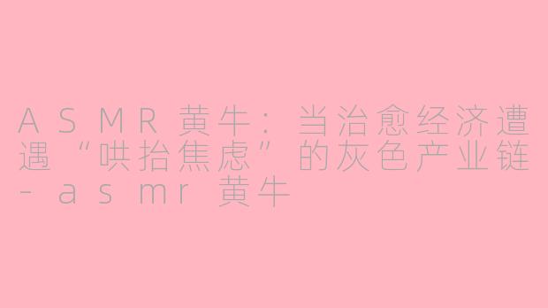 ASMR黄牛：当治愈经济遭遇“哄抬焦虑”的灰色产业链-asmr黄牛