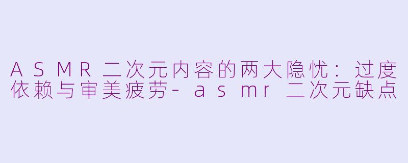 ASMR二次元内容的两大隐忧：过度依赖与审美疲劳-asmr二次元缺点