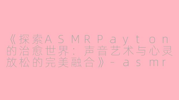 《探索ASMRPayton的治愈世界：声音艺术与心灵放松的完美融合》-asmr payton