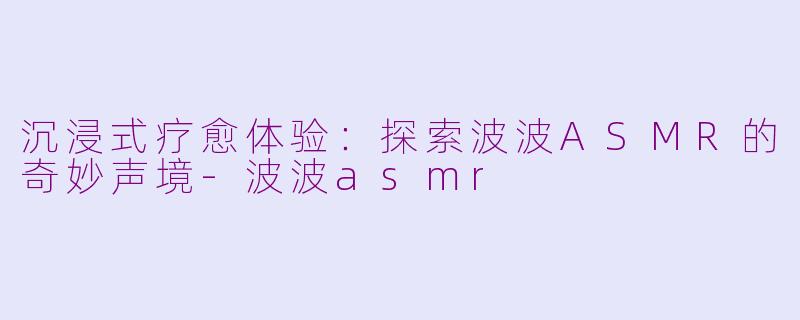 沉浸式疗愈体验：探索波波ASMR的奇妙声境-波波asmr