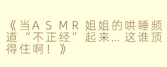 《当ASMR姐姐的哄睡频道“不正经”起来…这谁顶得住啊！》