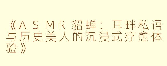 《ASMR貂蝉：耳畔私语与历史美人的沉浸式疗愈体验》