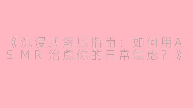 《沉浸式解压指南：如何用ASMR治愈你的日常焦虑？》