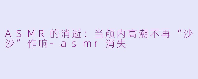 ASMR的消逝：当颅内高潮不再“沙沙”作响-asmr消失