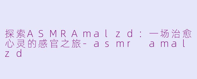 探索ASMRAmalzd：一场治愈心灵的感官之旅-asmr amalzd