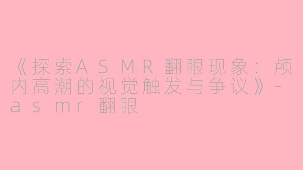 《探索ASMR翻眼现象：颅内高潮的视觉触发与争议》-asmr翻眼