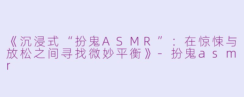 《沉浸式“扮鬼ASMR”：在惊悚与放松之间寻找微妙平衡》-扮鬼asmr