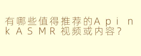 有哪些值得推荐的ApinkASMR视频或内容？