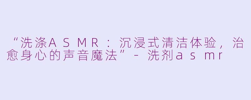 “洗涤ASMR：沉浸式清洁体验，治愈身心的声音魔法”-洗剂asmr