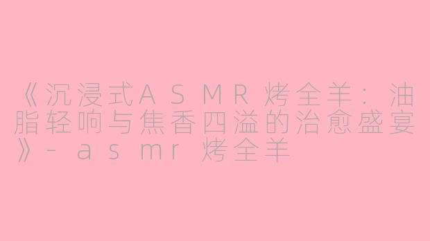 《沉浸式ASMR烤全羊：油脂轻响与焦香四溢的治愈盛宴》-asmr烤全羊