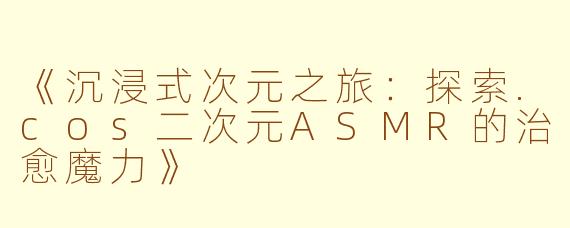 《沉浸式次元之旅：探索.cos二次元ASMR的治愈魔力》