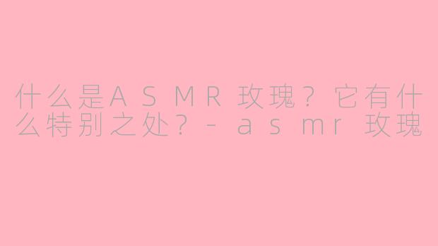 什么是ASMR玫瑰？它有什么特别之处？-asmr玫瑰