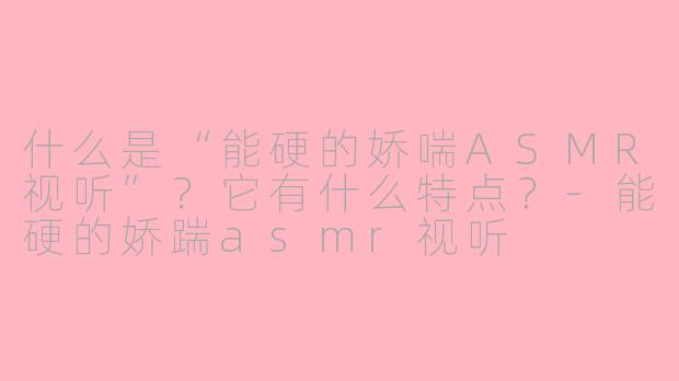 什么是“能硬的娇喘ASMR视听”？它有什么特点？-能硬的娇踹asmr视听