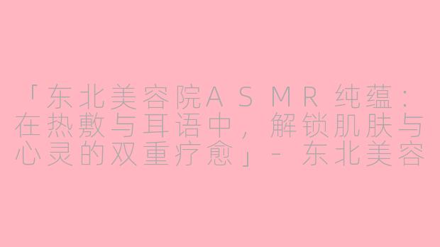 「东北美容院ASMR纯蕴：在热敷与耳语中，解锁肌肤与心灵的双重疗愈」-东北美容院asmr纯蕴