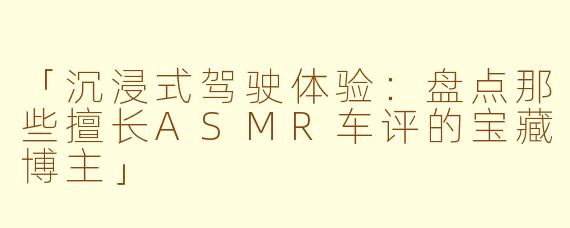 「沉浸式驾驶体验：盘点那些擅长ASMR车评的宝藏博主」